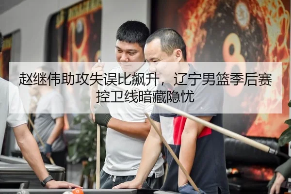 赵继伟助攻失误比飙升，辽宁男篮季后赛控卫线暗藏隐忧